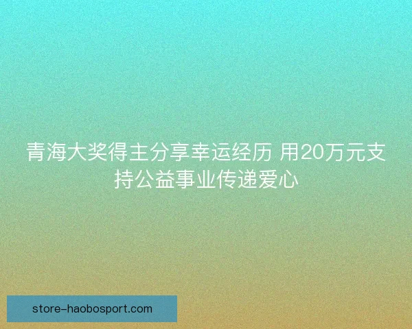 青海大奖得主分享幸运经历 用20万元支持公益事业传递爱心