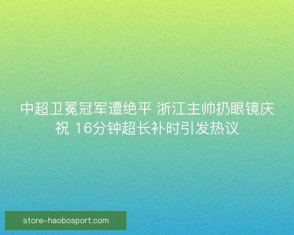 中超卫冕冠军遭绝平 浙江主帅扔眼镜庆祝 16分钟超长补时引发热议
