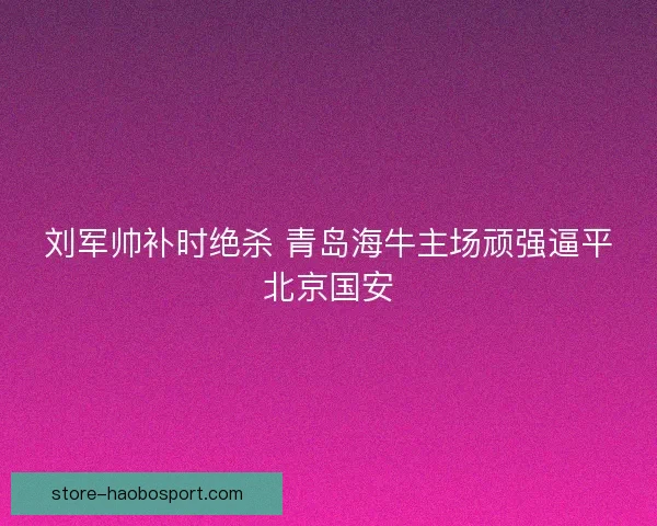 刘军帅补时绝杀 青岛海牛主场顽强逼平北京国安