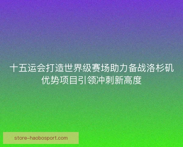 十五运会打造世界级赛场助力备战洛杉矶优势项目引领冲刺新高度